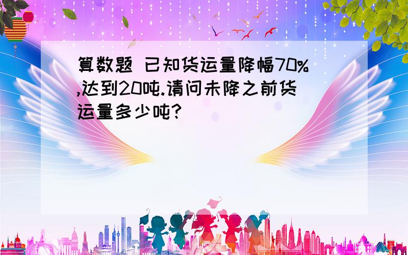 算数题 已知货运量降幅70%,达到20吨.请问未降之前货运量多少吨?