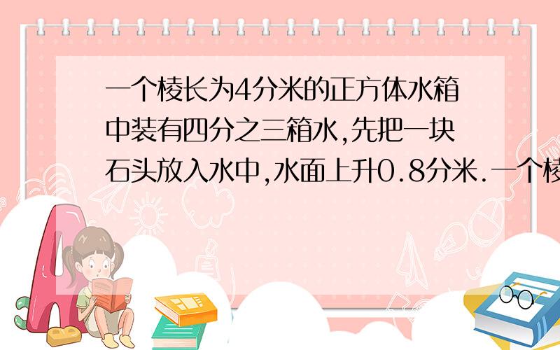 一个棱长为4分米的正方体水箱中装有四分之三箱水,先把一块石头放入水中,水面上升0.8分米.一个棱长为4分米的正方体水箱中装有四分之三箱水,先把一块石头放入水中,水面上升0.8分米,这块