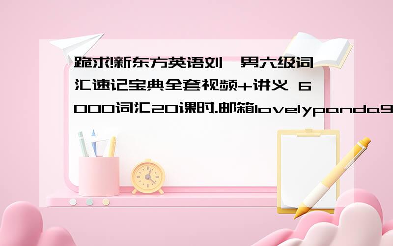 跪求!新东方英语刘一男六级词汇速记宝典全套视频+讲义 6000词汇20课时.邮箱lovelypanda99@163.com