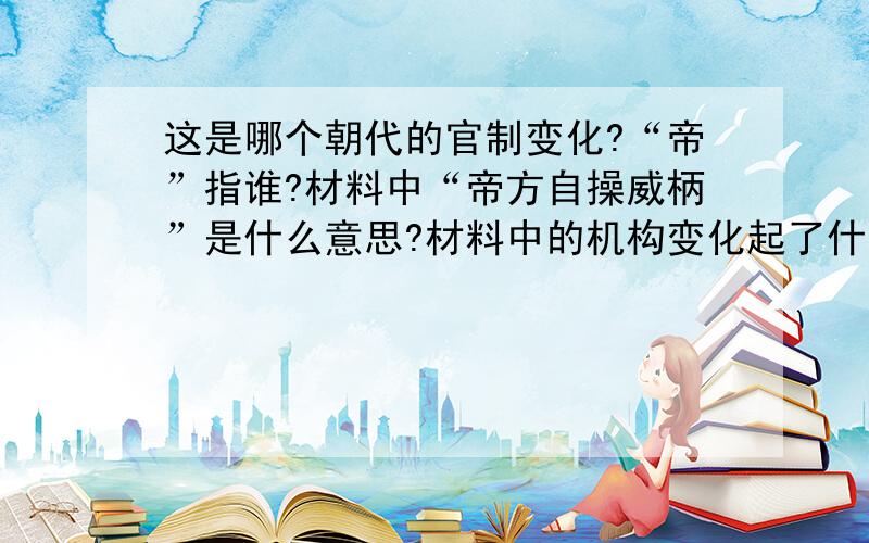 这是哪个朝代的官制变化?“帝”指谁?材料中“帝方自操威柄”是什么意思?材料中的机构变化起了什么作用?材料：罢丞相不设,析中书省政归六部,以尚书任天下事,侍郎贰（副）之,而殿阁大