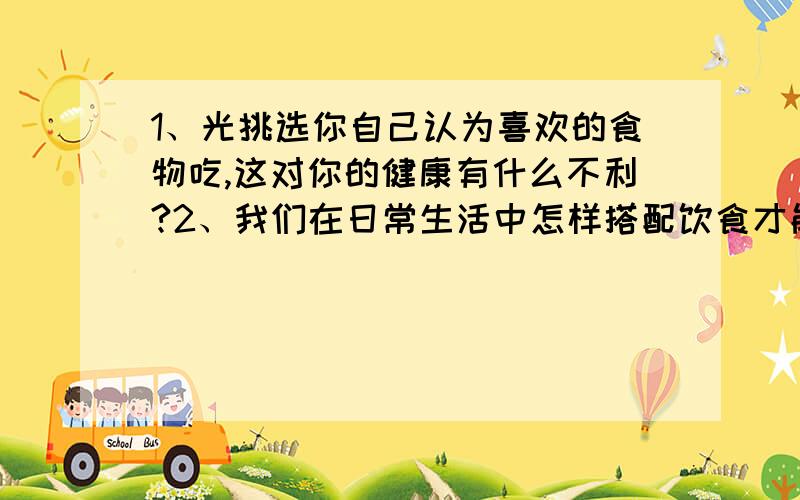 1、光挑选你自己认为喜欢的食物吃,这对你的健康有什么不利?2、我们在日常生活中怎样搭配饮食才能让营养更全面?3、护士总会把药剂放到葡萄糖水或盐水中均匀给病人输液,这样做有什么道