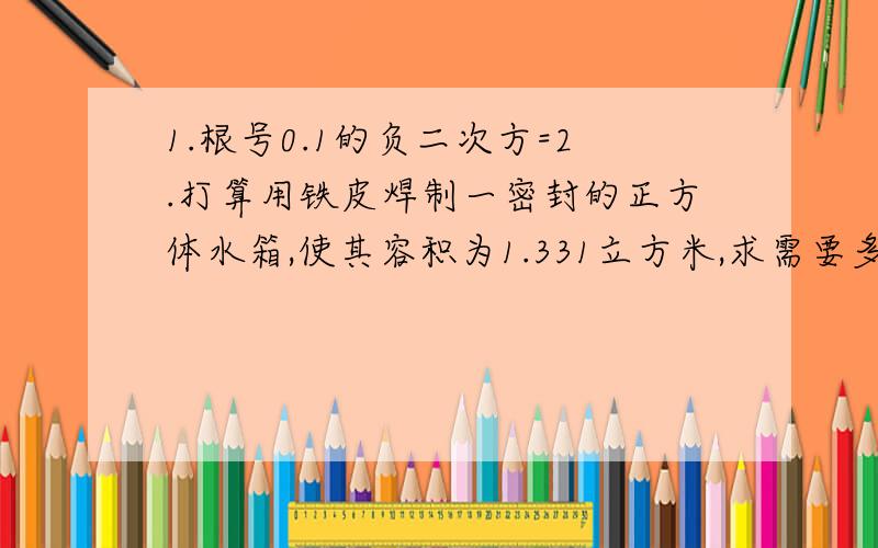 1.根号0.1的负二次方=2.打算用铁皮焊制一密封的正方体水箱,使其容积为1.331立方米,求需要多大面积的铁皮