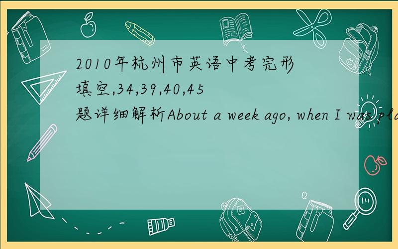 2010年杭州市英语中考完形填空,34,39,40,45题详细解析About a week ago, when I was playing basketball at our local park, I noticed a small group of boys picking on a smaller, skinnier boy. They were   31   him names and even pushed him t