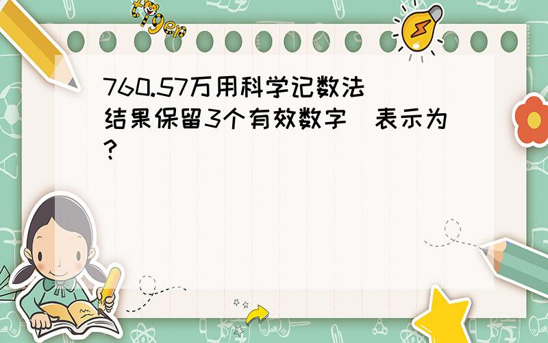 760.57万用科学记数法（结果保留3个有效数字）表示为?