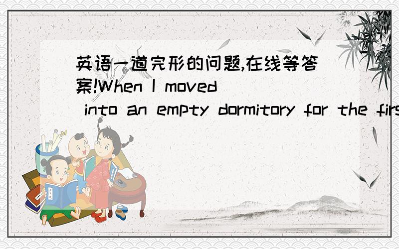 英语一道完形的问题,在线等答案!When I moved into an empty dormitory for the first time two years ago, I was certain of a few things. Firstly, I realized that I didn’t 31 anybody at the school. Secondly, I knew that I wanted to work har