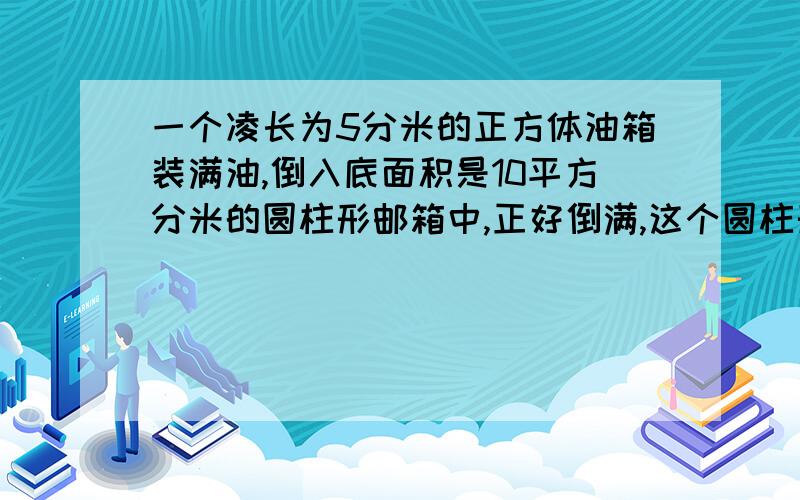 一个凌长为5分米的正方体油箱装满油,倒入底面积是10平方分米的圆柱形邮箱中,正好倒满,这个圆柱形高是多少分米?