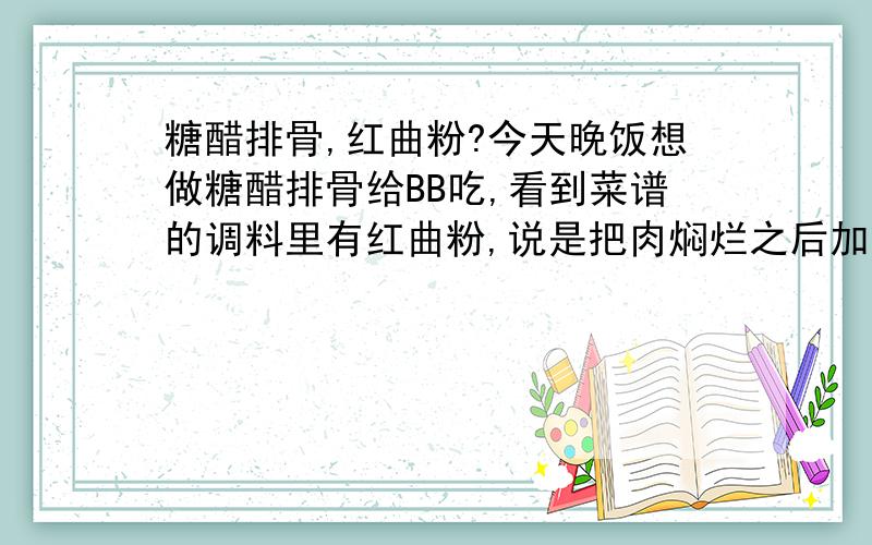 糖醋排骨,红曲粉?今天晚饭想做糖醋排骨给BB吃,看到菜谱的调料里有红曲粉,说是把肉焖烂之后加入红曲粉,盐收汁,加入醋拌匀即可出锅.这个红曲粉到底是啥啊?是跟淀粉类似的东西么?