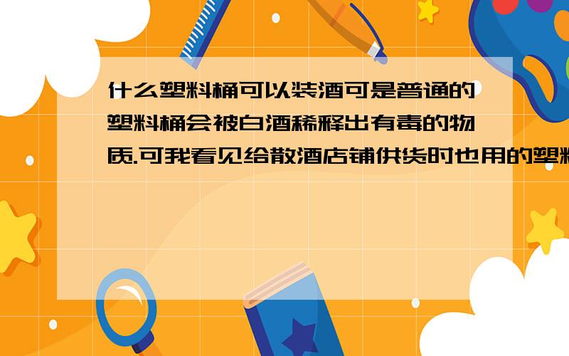 什么塑料桶可以装酒可是普通的塑料桶会被白酒稀释出有毒的物质.可我看见给散酒店铺供货时也用的塑料桶,不知道是不是不一样的塑料桶?