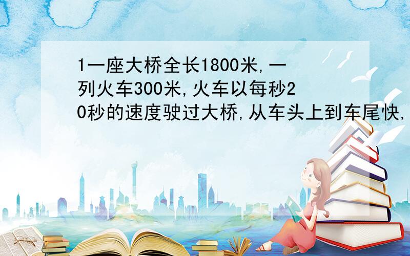 1一座大桥全长1800米,一列火车300米,火车以每秒20秒的速度驶过大桥,从车头上到车尾快,60秒