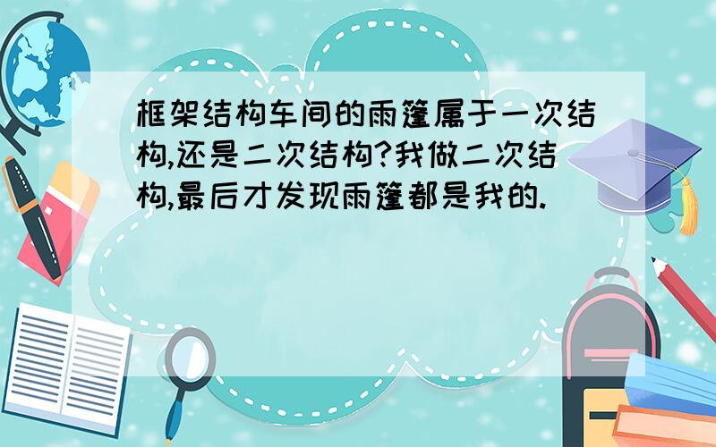 框架结构车间的雨篷属于一次结构,还是二次结构?我做二次结构,最后才发现雨篷都是我的.