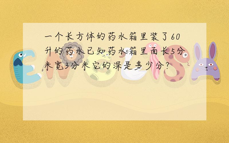 一个长方体的药水箱里装了60升的药水已知药水箱里面长5分米宽3分米它的深是多少分?