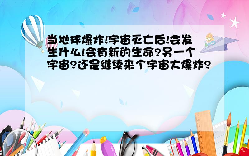 当地球爆炸!宇宙灭亡后!会发生什么!会有新的生命?另一个宇宙?还是继续来个宇宙大爆炸?