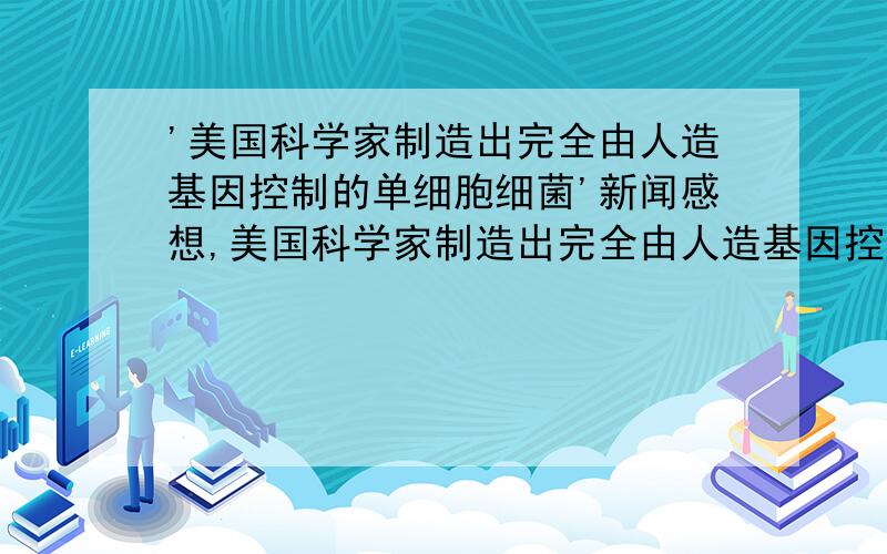 '美国科学家制造出完全由人造基因控制的单细胞细菌'新闻感想,美国科学家制造出完全由人造基因控制的单细胞细菌20日,美国科学家宣布世界首例人造生命———完全由人造基因控制的单细