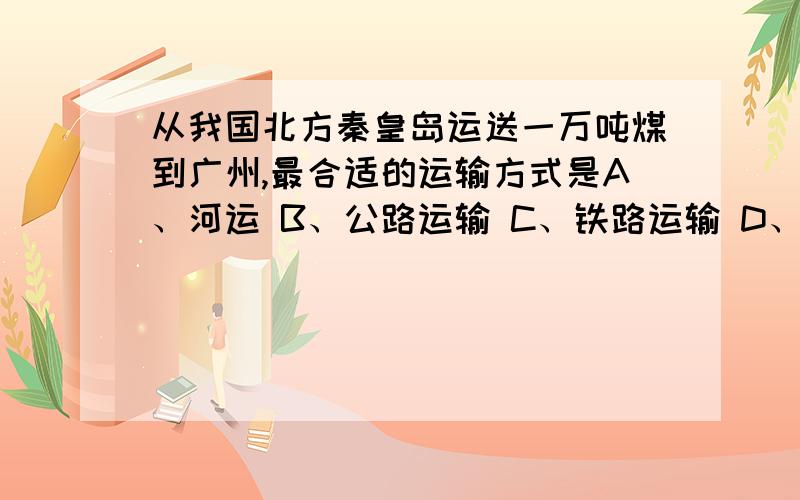 从我国北方秦皇岛运送一万吨煤到广州,最合适的运输方式是A、河运 B、公路运输 C、铁路运输 D、海运为什么?