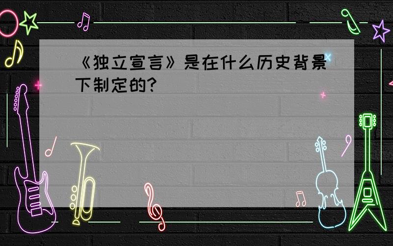 《独立宣言》是在什么历史背景下制定的?