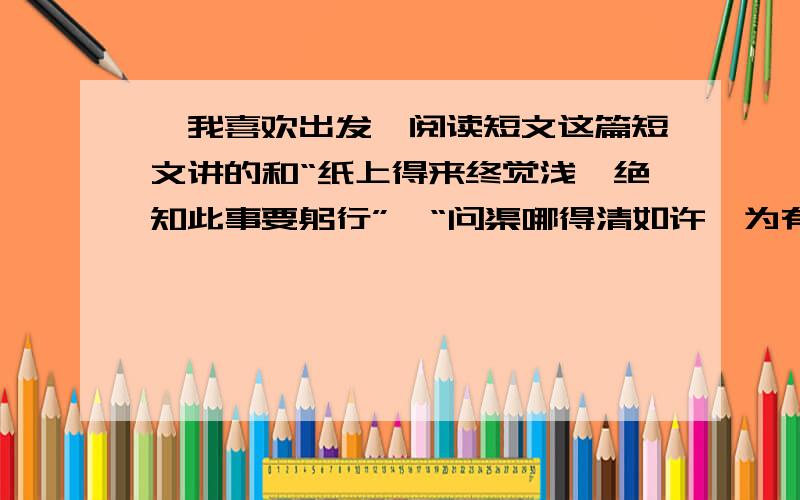 《我喜欢出发》阅读短文这篇短文讲的和“纸上得来终觉浅,绝知此事要躬行”、“问渠哪得清如许,为有源头活水来”到底是不是同一个道理?