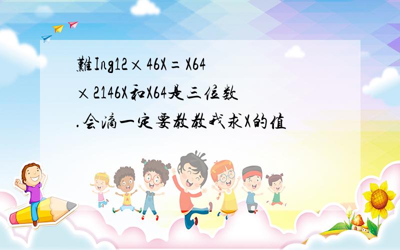 难Ing12×46X=X64×2146X和X64是三位数.会滴一定要教教我求X的值