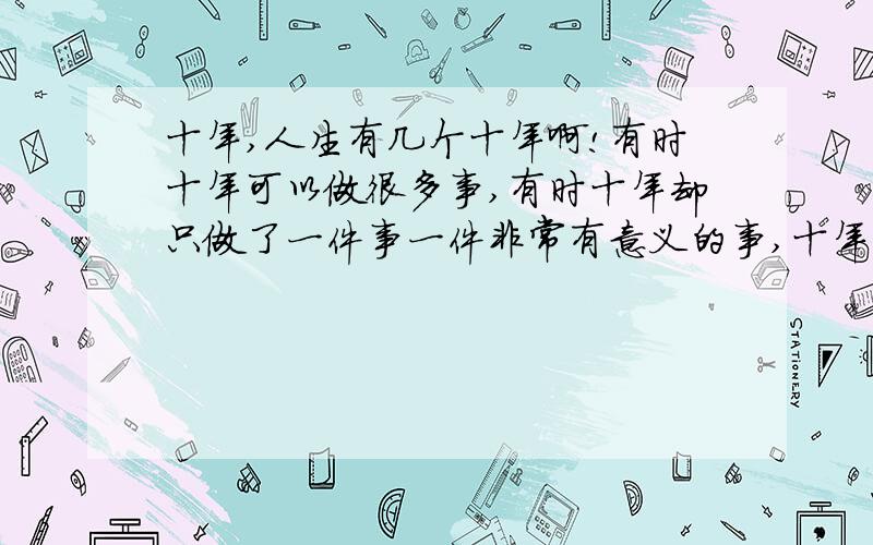 十年,人生有几个十年啊!有时十年可以做很多事,有时十年却只做了一件事一件非常有意义的事,十年,人的一生有几个十年啊!有时十年可以做很多事,有时十年却只做了一件事一件非常有意义的