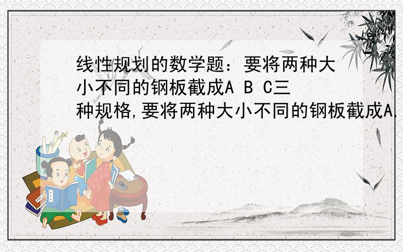 线性规划的数学题：要将两种大小不同的钢板截成A B C三种规格,要将两种大小不同的钢板截成A,B,C三种规格,每张钢板可同时接的三种规格的小钢板的块数如下表：A规格 B规格 C规格第一种钢