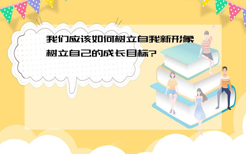 我们应该如何树立自我新形象,树立自己的成长目标?