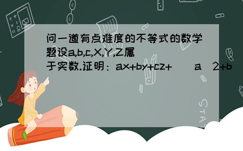 问一道有点难度的不等式的数学题设a,b,c,X,Y,Z属于实数.证明：ax+by+cz+[(a^2+b^2+c^2)(x^2+y^2+z^2)]^(1/2)>=(2/3)(a+b+c)(x+y+z)