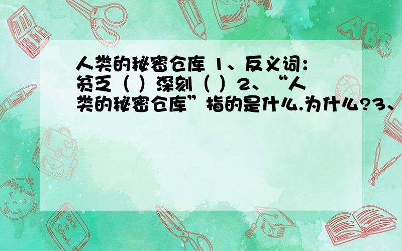 人类的秘密仓库 1、反义词：贫乏（ ）深刻（ ）2、“人类的秘密仓库”指的是什么.为什么?3、文章的第四小节,运用了（ ）、（ ）等方法说明大海的资源丰富.4“勇士”之什么样的人?为什