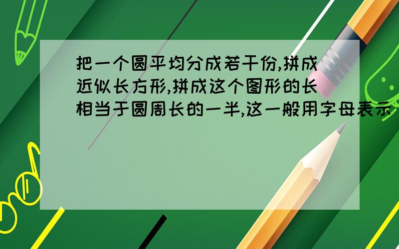 把一个圆平均分成若干份,拼成近似长方形,拼成这个图形的长相当于圆周长的一半,这一般用字母表示【 】他的【 】就是圆的【 】,所以圆的面积公式是【 】