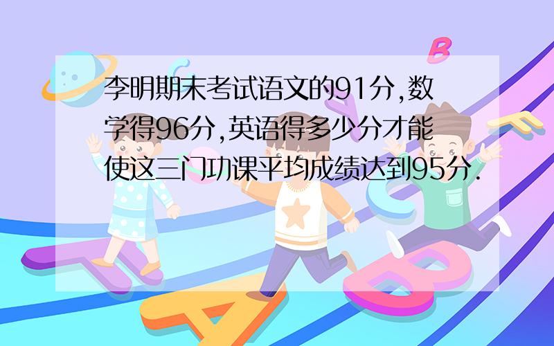 李明期末考试语文的91分,数学得96分,英语得多少分才能使这三门功课平均成绩达到95分.