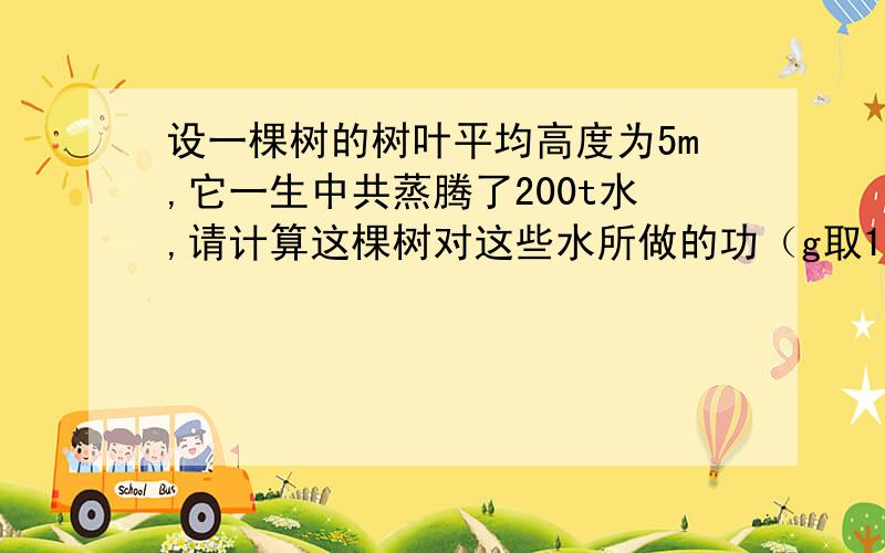 设一棵树的树叶平均高度为5m,它一生中共蒸腾了200t水,请计算这棵树对这些水所做的功（g取10N/kg)