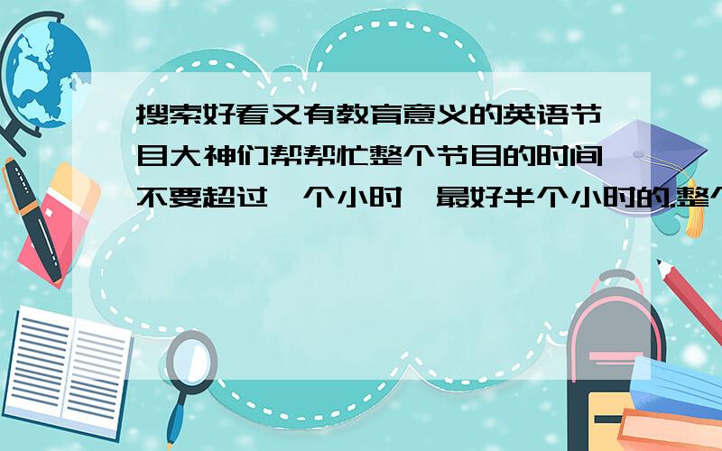 搜索好看又有教育意义的英语节目大神们帮帮忙整个节目的时间不要超过一个小时,最好半个小时的.整个节目是适合初中女生的,最好有趣一点的.希望能练习口语的,能从中有一定收获的.希望