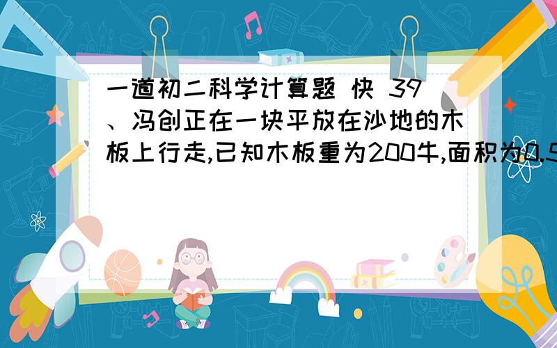 一道初二科学计算题 快 39、冯创正在一块平放在沙地的木板上行走,已知木板重为200牛,面积为0.5米2,每只鞋底面积为200厘米2,已知他在木板上行走时对木板压强是3×103帕.试求：⑴冯创双脚站