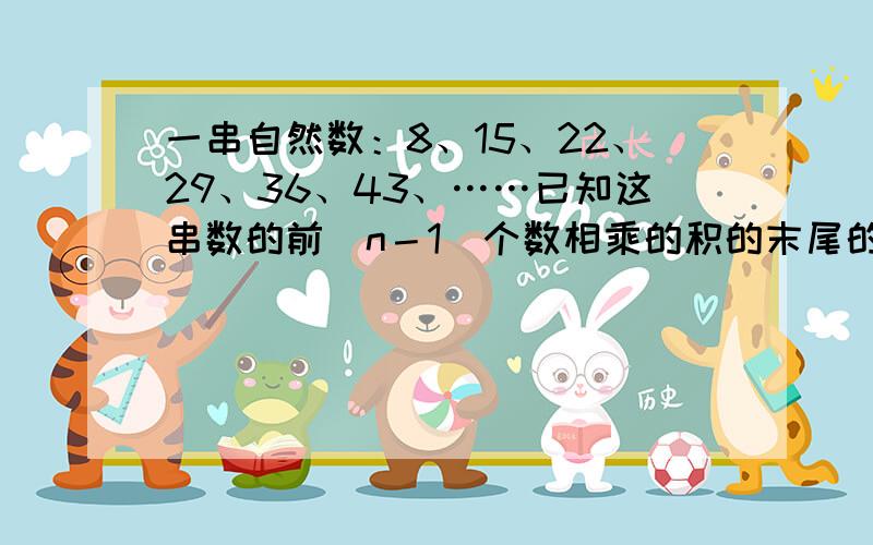 一串自然数：8、15、22、29、36、43、……已知这串数的前（n－1）个数相乘的积的末尾的0的个数比前n个数相乘的积的末尾0的个数少3个,n的最小值是多少?