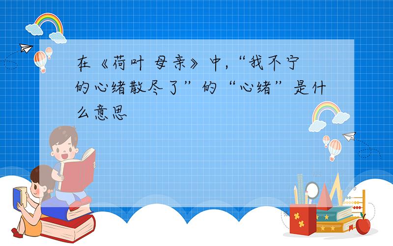 在《荷叶 母亲》中,“我不宁的心绪散尽了”的“心绪”是什么意思