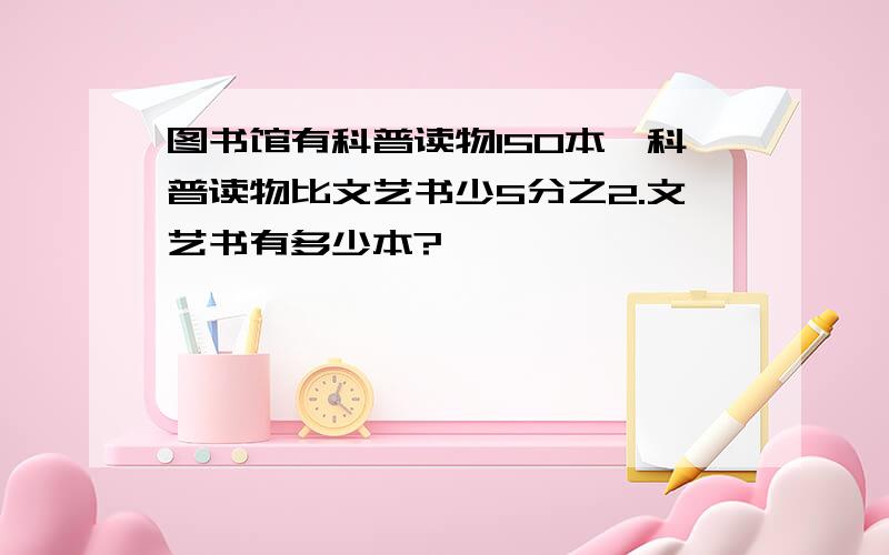 图书馆有科普读物150本,科普读物比文艺书少5分之2.文艺书有多少本?