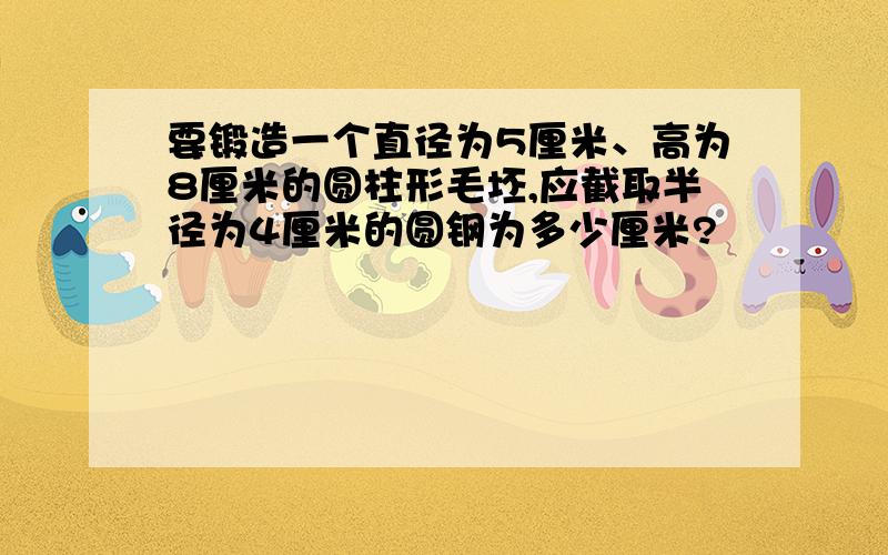 要锻造一个直径为5厘米、高为8厘米的圆柱形毛坯,应截取半径为4厘米的圆钢为多少厘米?