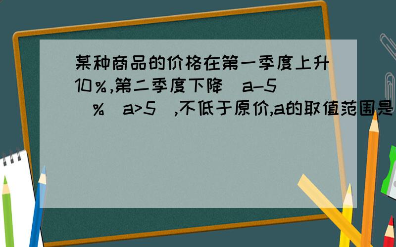 某种商品的价格在第一季度上升10％,第二季度下降（a-5)%(a>5),不低于原价,a的取值范围是