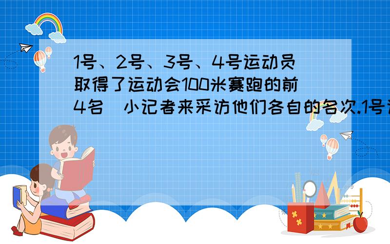 1号、2号、3号、4号运动员取得了运动会100米赛跑的前4名．小记者来采访他们各自的名次.1号说：“3号在我们三人后面冲向终点.”另一个得第2名的运动员说：“4号不是第1名”,小裁判说：“