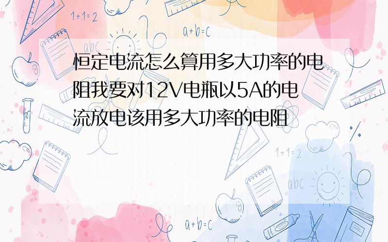 恒定电流怎么算用多大功率的电阻我要对12V电瓶以5A的电流放电该用多大功率的电阻