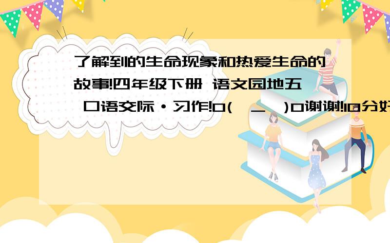 了解到的生命现象和热爱生命的故事!四年级下册 语文园地五 口语交际·习作!O(∩_∩)O谢谢!10分好的话