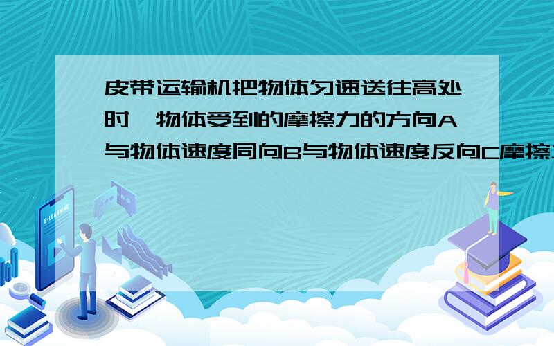 皮带运输机把物体匀速送往高处时,物体受到的摩擦力的方向A与物体速度同向B与物体速度反向C摩擦力为0D因不知相对运动趋势,故不能判定C肯定错了,至于AB怎么速度都有方向,这有点不清楚.这