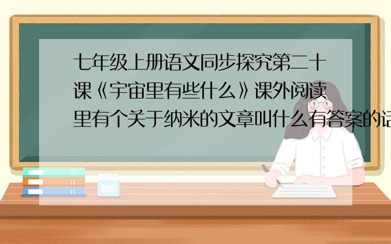 七年级上册语文同步探究第二十课《宇宙里有些什么》课外阅读里有个关于纳米的文章叫什么有答案的话最好啦.