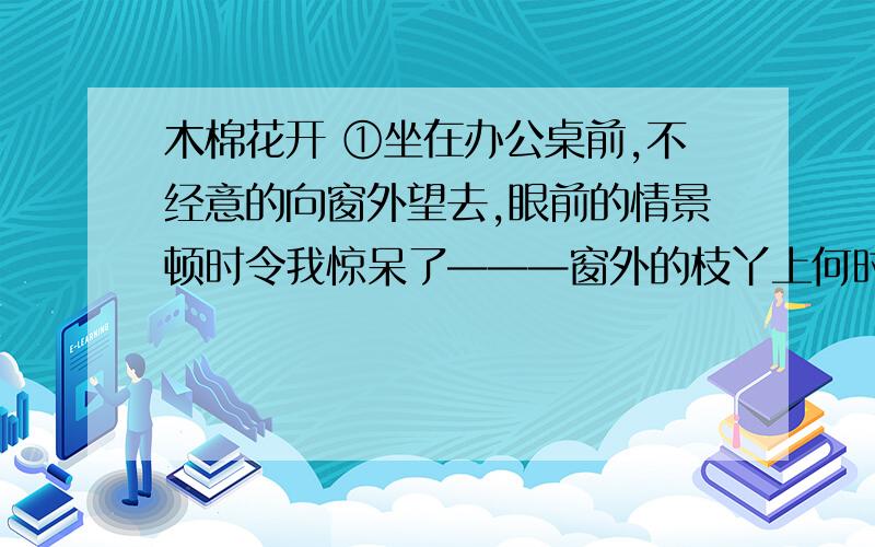 木棉花开 ①坐在办公桌前,不经意的向窗外望去,眼前的情景顿时令我惊呆了———窗外的枝丫上何时挂满了红花,那花开得轰轰烈烈,红红火火,而我竟浑然不觉.② 搬到政府大楼上班已经半年