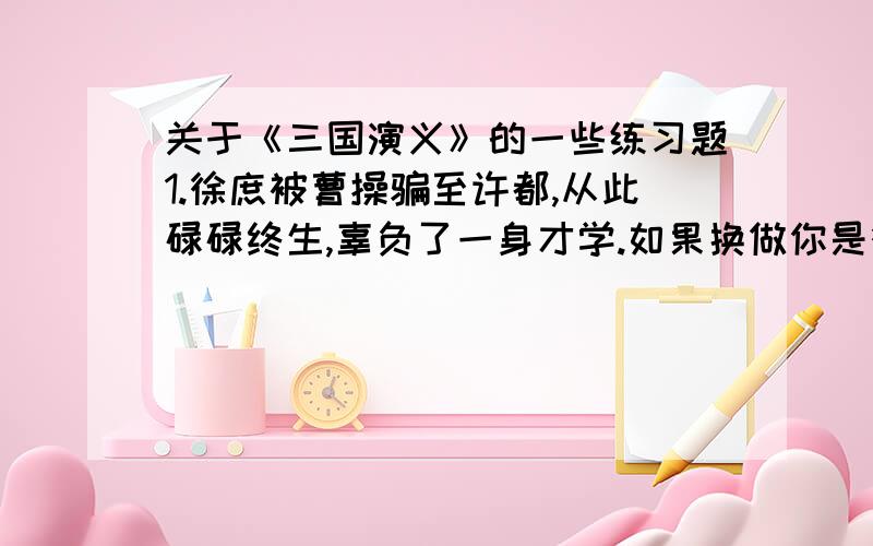 关于《三国演义》的一些练习题1.徐庶被曹操骗至许都,从此碌碌终生,辜负了一身才学.如果换做你是徐庶你会怎样抉择?2.诸葛亮的“隆中对”分析了哪几方面的问题?他告诉刘备下一步该怎样