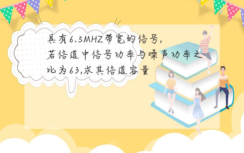 具有6.5MHZ带宽的信号,若信道中信号功率与噪声功率之比为63,求其信道容量