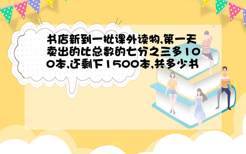 书店新到一批课外读物,第一天卖出的比总数的七分之三多100本,还剩下1500本,共多少书