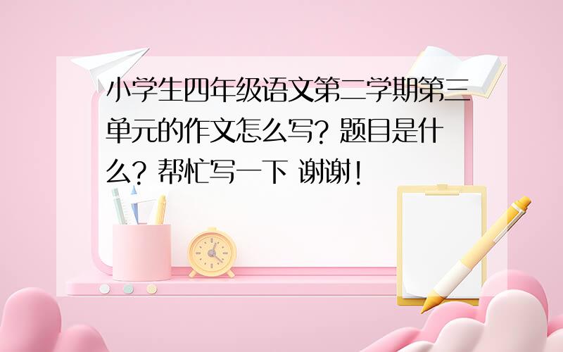 小学生四年级语文第二学期第三单元的作文怎么写? 题目是什么? 帮忙写一下 谢谢!