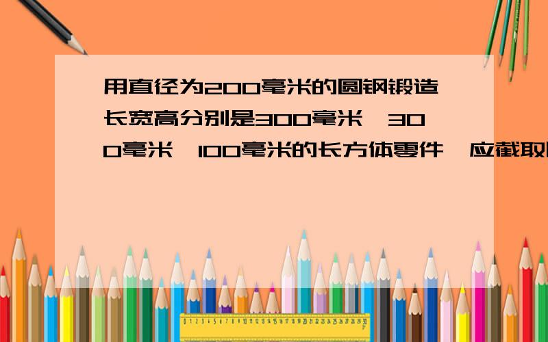 用直径为200毫米的圆钢锻造长宽高分别是300毫米、300毫米、100毫米的长方体零件,应截取圆钢多长?