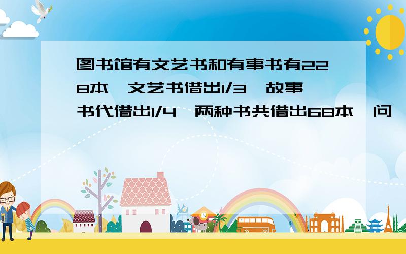 图书馆有文艺书和有事书有228本,文艺书借出1/3,故事书代借出1/4,两种书共借出68本,问,图书馆原有两种书各多少本?一元一次方程可以,一元二次方程还没学.