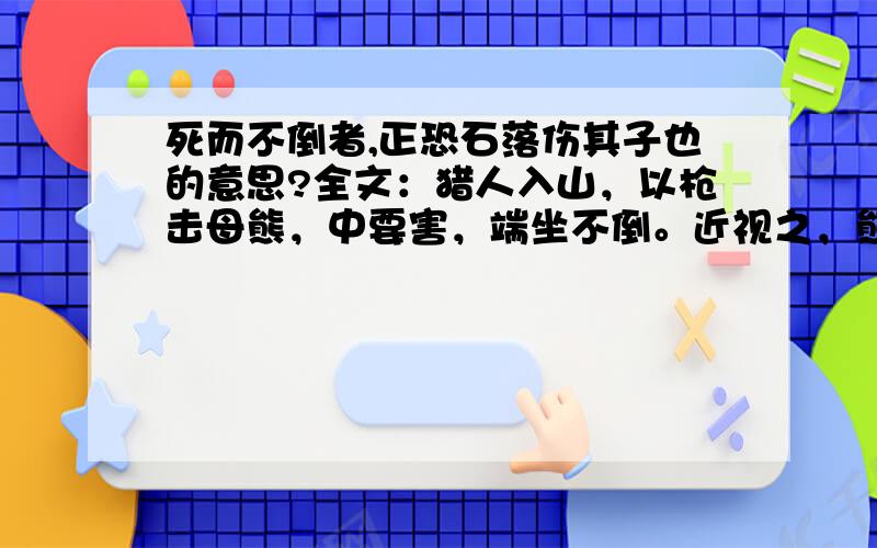 死而不倒者,正恐石落伤其子也的意思?全文：猎人入山，以枪击母熊，中要害，端坐不倒。近视之，熊死，足抱巨石，石下溪中有小熊三，戏于水。所以死而不倒者，正恐石落伤其子也。猎