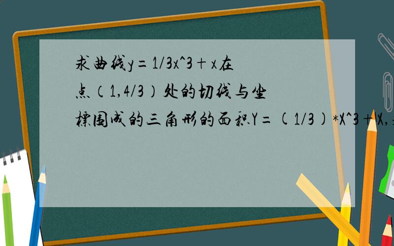 求曲线y=1/3x^3+x在点（1,4/3）处的切线与坐标围成的三角形的面积Y=(1/3)*X^3+X,求导,Y'=3*1/3X^2+1=X^2+1=K,当X=1时,K=1+1=2,则切线方程为:Y-4/3=2(X-1),即为:6X-3Y-2=0.当X=0时,Y=-2/3,当Y=0时,X=1/3.切线6X-3Y-2=0,与坐